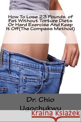 How To Lose 23 Pounds of Fat Without Torture Diets Or Hard Exercise And Keep It Off(The Compass Method) Ugochukwu, Chio 9781517120627 Createspace