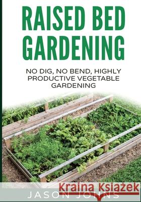 Raised Bed Gardening - A Guide To Growing Vegetables In Raised Beds: No Dig, No Bend, Highly Productive Vegetable Gardens Jason Johns 9781517138356