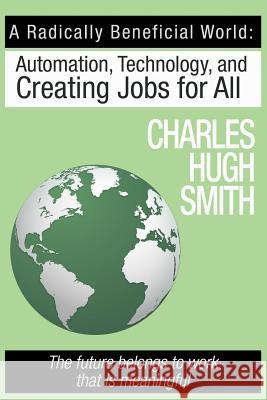 A Radically Beneficial World: Automation, Technology and Creating Jobs for All: The Future Belongs to Work That Is Meaningful Charles Hugh Smith 9781517160968 Createspace