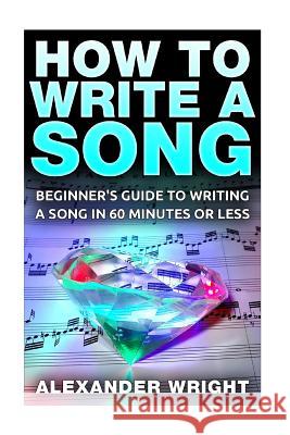 How to Write a Song: Beginner's Guide to Writing a Song in 60 Minutes or Less Alexander Wright 9781517161750