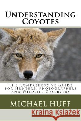 Understanding Coyotes: The Comprehensive Guide for Hunters, Photographers and Wildlife Observers Michael Huff 9781517164713 Createspace