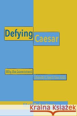 Defying Caesar: Why the Government Shouldn't Teach Your Kids Matt Robertson 9781517194369
