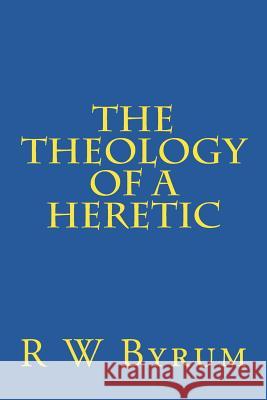 The Theology of a Heretic R. W. Byrum 9781517220938 Createspace