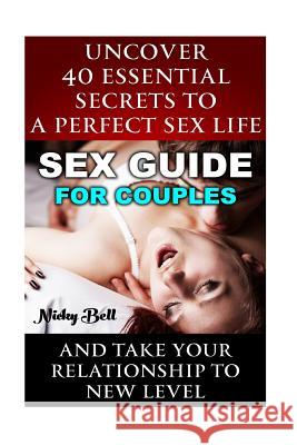 Sex Guide For Couples: Uncover 40 Essential Secrets To A Perfect Sex Life And Take Your Relationship To New Level: (How To Have Better Sex, S Bell, Nicky 9781517245221 Createspace