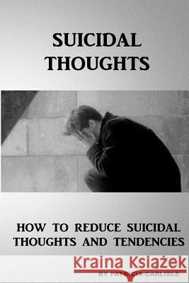 Suicidal Thoughts: How to Reduce suicidal Thoughts and Tendencies Carlisle, Patricia a. 9781517344979 Createspace