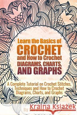 Learn the Basics of Crochet and How to Crochet Diagrams, Charts, and Graphs: A Complete Tutorial on Crochet Stitches, Techniques and How to Crochet Di Dorothy Wilks 9781517362034 Createspace