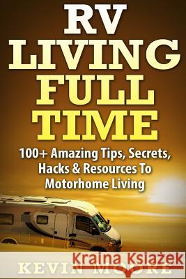 RV Living Full Time: 100+ Amazing Tips, Secrets, Hacks & Resources to Motorhome Living! Kevin Moore 9781517374167