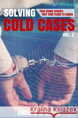 Solving Cold Cases Vol. 2: True Crime Stories That Took Years to Crack Andrew J. Clark 9781517397883 Createspace