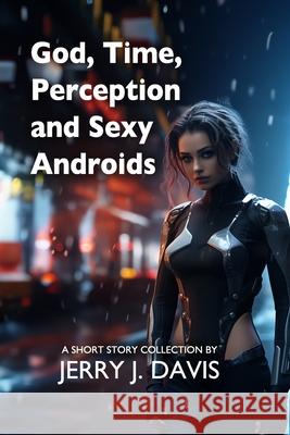 God, Time, Perception, and Sexy Androids: 29 Stories of Weirdness and Wonder Jerry J. Davis 9781517400460 Createspace