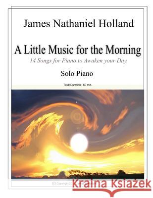 A Little Music for the Morning Piano Solo: 14 Pieces to Awaken Your Day James Nathaniel Holland 9781517415013 Createspace