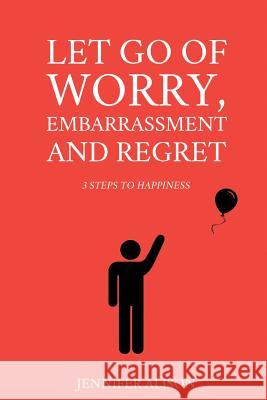 Let Go Of Worry, Embarrassment and Regret: 3 Steps To Happiness Alison, Jennifer 9781517415402 Createspace