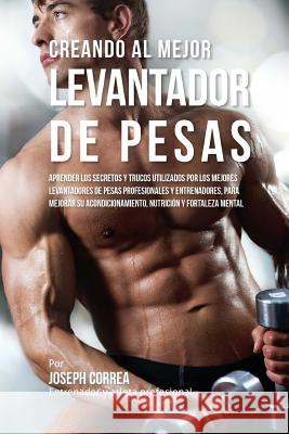 Creando Al Mejor Levantador de Pesas: Aprender Los Secretos Y Trucos Utilizados Por Los Mejores Levantadores de Pesas Profesionales Y Entrenadores, Pa Correa (Entrenador y. Atleta Profesional 9781517465483 Createspace