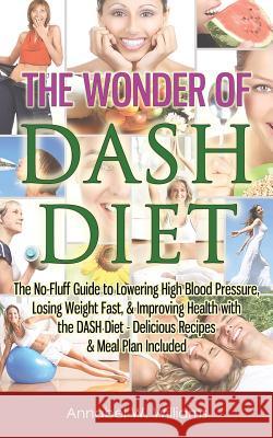 The Wonder of DASH Diet: The No-Fluff Guide to Lowering High Blood Pressure, Losing Weight Fast, & Improving Health with the DASH Diet - Delici Williams, Annabel W. 9781517465582