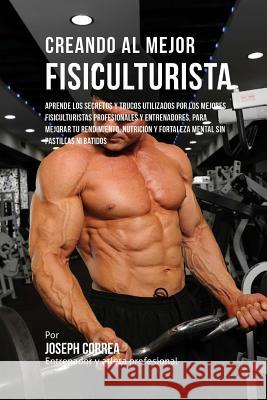 Creando Al Mejor Fisiculturista: Aprende Los Secretos Y Trucos Utilizados Por Los Mejores Fisiculturistas Profesionales Y Entrenadores, Para Mejorar T Correa (Entrenador y. Atleta Profesional 9781517466169 Createspace