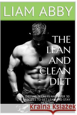The Lean And Clean Diet: Dieting Secrets And Over 30 Recipes To Get Lean And Stay Healthy Abby, Liam 9781517468354 Createspace