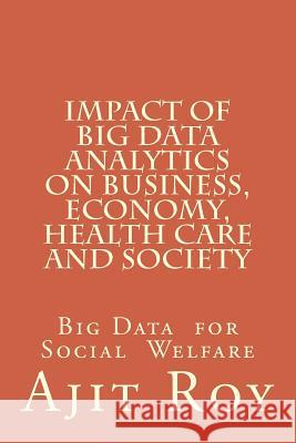 Impact of Big Data Analytics on Business, Economy, Health Care and Society: Impact on Society Ajit Kumar Roy 9781517480004 Createspace Independent Publishing Platform