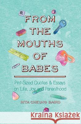 From the Mouths of Babes: Pint-Sized Quotes and Essays on Life, Parenting, and Joy Rita Cheung Baird Nathan Baird 9781517485160