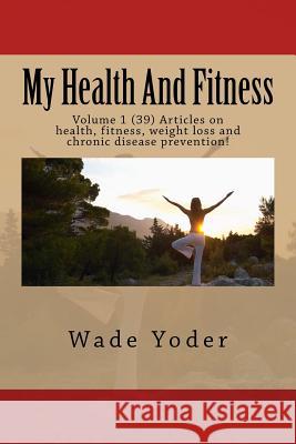 My Health And Fitness: Volume 1 (39) Articles on health, fitness, weight loss and chronic disease prevention! Yoder, Wade 9781517499525