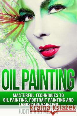Oil Painting: Masterful Techniques to Oil Painting, Portrait Painting and Landscape Painting Judith Ann Miller 9781517511869 Createspace