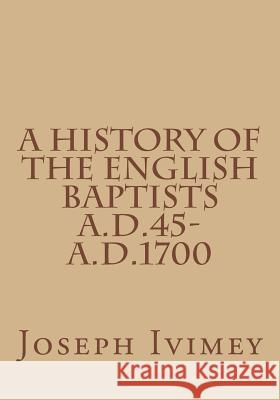 A History of the English Baptists A.D.45-A.D.1700 Joseph Ivimey 9781517519919