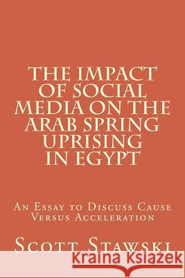 The Impact of Social Media on the Arab Spring Uprising in Egypt: An Essay to Discuss Cause Versus Acceleration Scott a. Stawski 9781517549053 Createspace