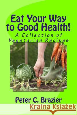 Eat Your Way to Good Health!: A Collection of Vegetarian Recipes Peter C. Brazier 9781517552732 Createspace