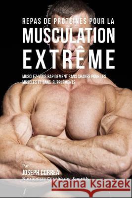 Repas de Proteines Pour La Musculation Extreme: Musclez-Vous Rapidement Sans Shakes Pour Les Muscles Et Sans Supplements Correa (Nutrioniste Certifie Des Sportif 9781517567224 Createspace