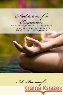 Meditation for Beginners: How to Meditate to Decrease Stress and Vastly Improve Health and Happiness Isla Burroughs 9781517570170