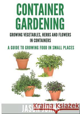 Container Gardening - Growing Vegetables, Herbs and Flowers in Containers: A Guide To Growing Food In Small Places Johns, Jason 9781517597214 Createspace