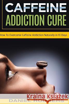 Caffeine Addiction Cure: How To Overcome Caffeine Addiction Naturally in 10 Days Rodgers, Daniel 9781517631437 Createspace