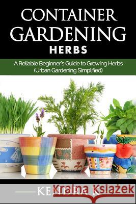Container Gardening: A Reliable Beginner's Guide to Growing Herbs (Urban Gardening Simplified) Kendra K 9781517646363 Createspace