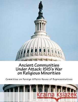 Ancient Communities Under Attack: ISIS's War on Religious Minorities Committee on Foreign Affairs House of Re 9781517688493