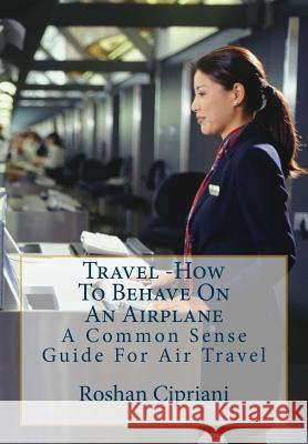 Travel: How To Behave On An Airplane: A Common Sense Guide For Air Travel Roshan Cipriani 9781517708566 Createspace Independent Publishing Platform