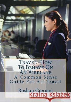 Travel: How To Behave On An Airplane: A Common Sense Guide For Air Travel Roshan Cipriani 9781517708566