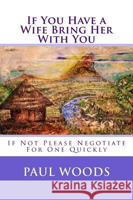 If You Have a Wife Bring Her With You: If Not Please Negotiate For One Quickly Woods, Paul 9781517712716 Createspace Independent Publishing Platform