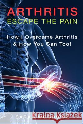 Arthritis: Escape The Pain: How I Overcame Arthritis & How You Can Too Woodside, Sarah 9781517752095