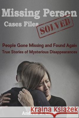 Missing Person Case Files Solved: People Gone Missing and Found Again True Stories of Mysterious Disappearances Andrew J. Clark 9781517753993 Createspace