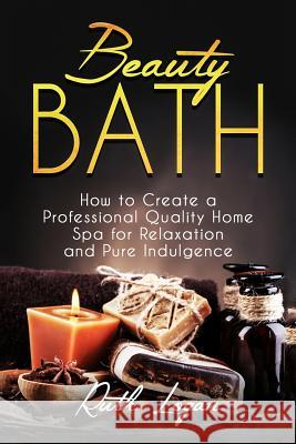 Beauty Bath: How to Create a Professional Quality Home Spa for Relaxation and Pure Indulgence Ruth Logan 9781517765651 Createspace