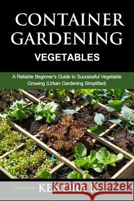 Container Gardening: A Reliable Beginner's Guide to Successful Vegetable Growing (Urban Gardening Simplified) Kendra K 9781517773762 Createspace