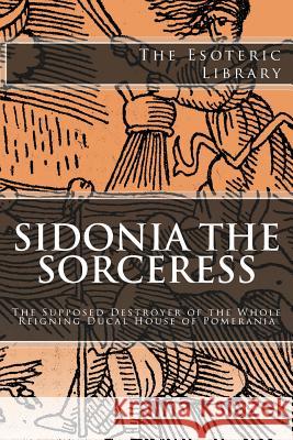 The Esoteric Library: Sidonia the Sorceress: The Supposed Destroyer of the Whole Reigning Ducal House of Pomerania Wilhelm Meinhold 9781517783839 Createspace