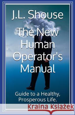 The New Human Operator's Manual: Guide to a Healthy, Prosperous Life J. L. Shouse Jl Shouse 9781517797904 Createspace Independent Publishing Platform