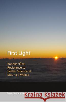First Light: Kanaka 'Oiwi Resistance to Settler Science at Mauna a Wakea Iokepa Casumbal-Salazar 9781517902469 University of Minnesota Press