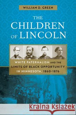 The Children of Lincoln: White Paternalism and the Limits of Black Opportunity in Minnesota, 1860-1876 William D. Green 9781517905286 University of Minnesota Press