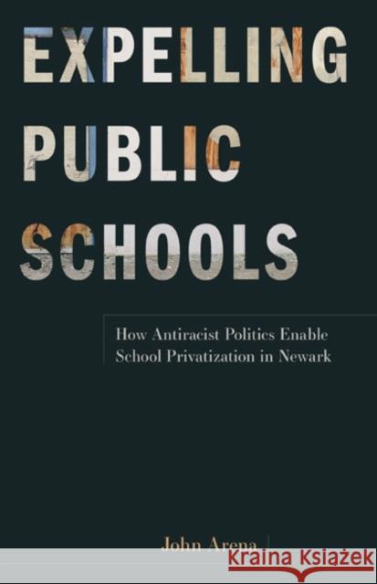 Expelling Public Schools: How Antiracist Politics Enable School Privatization in Newark John Arena 9781517913687