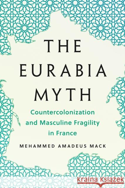 The Eurabia Myth: Countercolonization and Masculine Fragility in France Mehammed Amadeus Mack 9781517919399 University of Minnesota Press