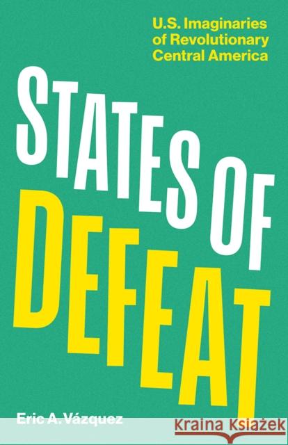 States of Defeat: Us Imaginaries of Revolutionary Central America Eric A. Vazquez 9781517919894 University of Minnesota Press