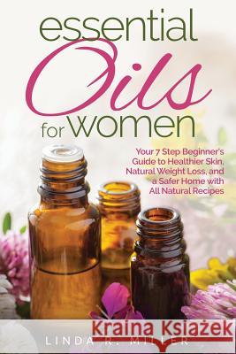 Essential Oils for Women: Your 7 Step Beginner's Guide to Healthier Skin, Natural Weight Loss, and a Safer Home with All Natural Recipes Linda R. Miller 9781518604713