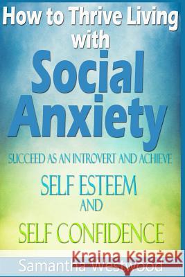 How to Thrive Living with Social Anxiety: Succeed as an Introvert and Achieve Self Esteem, and Self Confidence Samantha Westwood 9781518646461