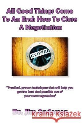 All Good Things Come To An End: How To Close A Negotiation: How To Develop The Skill Of Closing In Order To Get The Best Possible Outcome From A Negot Anderson, Jim 9781518661693 Createspace