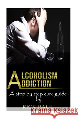 Alcoholism Addiction: A Step by Step Cure Guide (Alcohol Addiction, Treatment, Alcohol, Recovery, Rehab, Effect) Rick Paul 9781518669491 Createspace